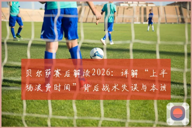 贝尔萨赛后解读2026：详解“上半场浪费时间”背后战术失误与本该赢下的关键点