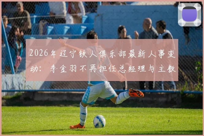 2026年辽宁铁人俱乐部最新人事变动：李金羽不再担任总经理与主教练，换帅原因与继任者人选分析