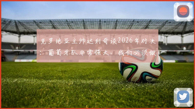 克罗地亚主帅达利奇谈2026年对决：葡萄牙队非常强大，我们必须做到这几点才能100%战胜他们