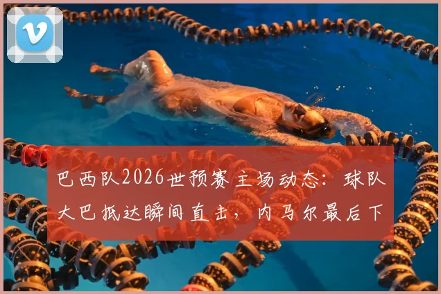 巴西队2026世预赛主场动态：球队大巴抵达瞬间直击，内马尔最后下车为球迷签名引轰动