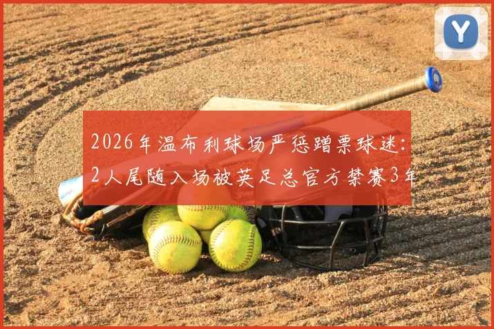 2026年温布利球场严惩蹭票球迷：2人尾随入场被英足总官方禁赛3年，球场安全再引关注