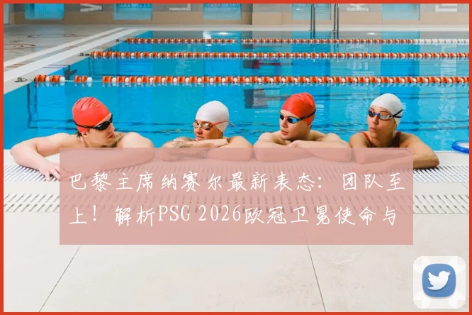 巴黎主席纳赛尔最新表态:团队至上!解析PSG 2026欧冠卫冕使命与建队思路