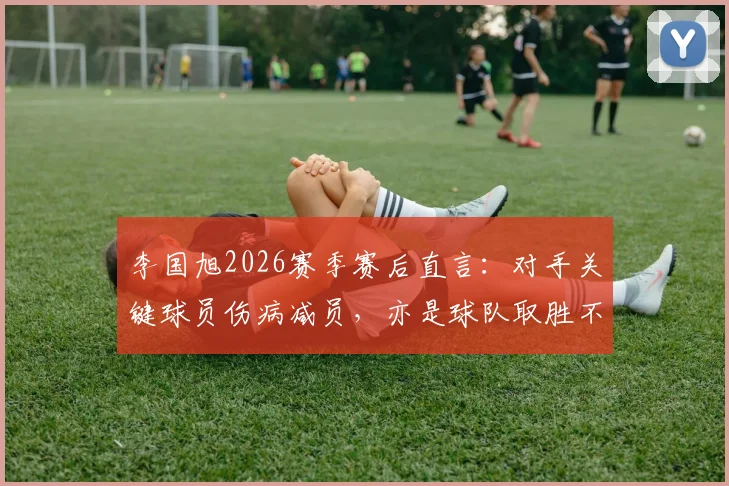 李国旭2026赛季赛后直言：对手关键球员伤病减员，亦是球队取胜不可忽视的因素