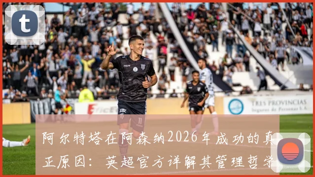 阿尔特塔在阿森纳2026年成功的真正原因：英超官方详解其管理哲学与用人智慧
