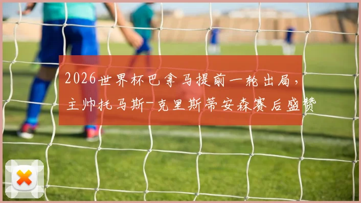 2026世界杯巴拿马提前一轮出局,主帅托马斯-克里斯蒂安森赛后盛赞球员:我为他们的表现感到无比自豪