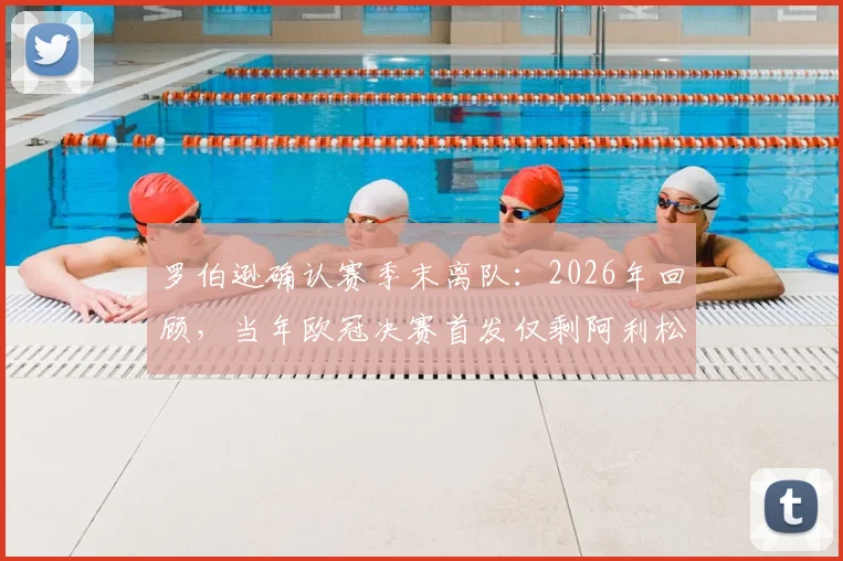 罗伯逊确认赛季末离队:2026年回顾,当年欧冠决赛首发仅剩阿利松与范戴克,红军阵容更迭详解