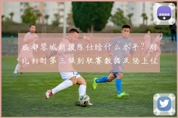成都蓉城新援陈仕晗什么水平？对比利时第三级别联赛数据及场上位置分析