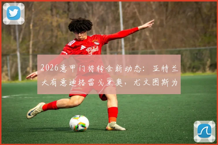 2026意甲门将转会新动态：亚特兰大有意迪格雷戈里奥，尤文图斯为其标价1500万欧元