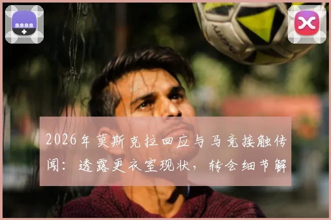 2026年莫斯克拉回应与马竞接触传闻:透露更衣室现状,转会细节解读