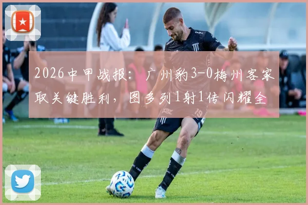 2026中甲战报：广州豹3-0梅州客家取关键胜利，图多列1射1传闪耀全场，附最新积分榜分析