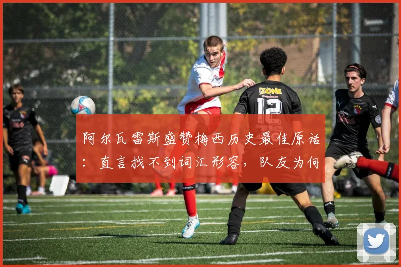 阿尔瓦雷斯盛赞梅西历史最佳原话：直言找不到词汇形容，队友为何称其前无古人后无来者