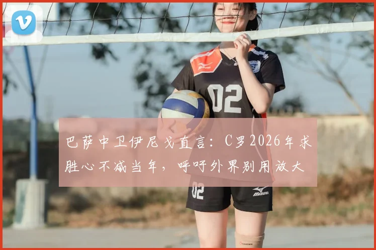 巴萨中卫伊尼戈直言：C罗2026年求胜心不减当年，呼吁外界别用放大镜苛责亚马尔等新星