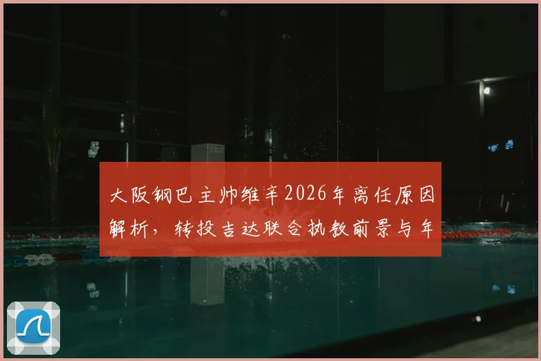大阪钢巴主帅维辛2026年离任原因解析,转投吉达联合执教前景与年薪合同年限分析