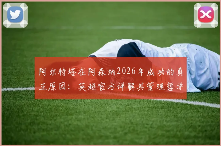 阿尔特塔在阿森纳2026年成功的真正原因:英超官方详解其管理哲学与用人智慧