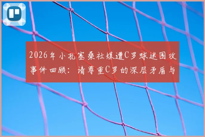 2026年小孔塞桑社媒遭C罗球迷围攻事件回顾：请尊重C罗的深层矛盾与球迷诉求分析