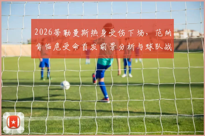 2026蒂勒曼斯热身受伤下场，范纳肯临危受命首发前景分析与球队战术影响