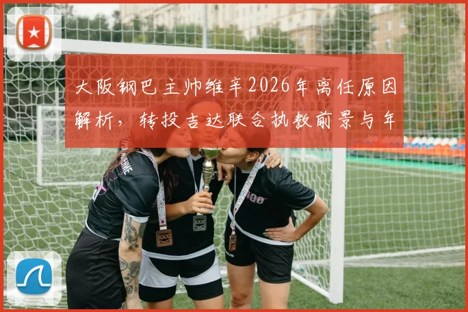 大阪钢巴主帅维辛2026年离任原因解析，转投吉达联合执教前景与年薪合同年限分析