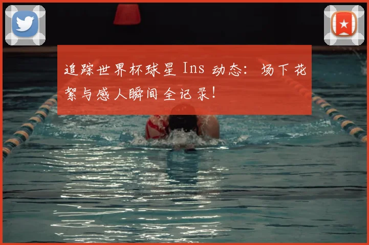 追踪世界杯球星 Ins 动态：场下花絮与感人瞬间全记录！