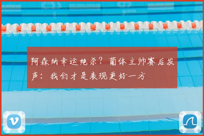 阿森纳幸运绝杀？葡体主帅赛后发声：我们才是表现更好一方