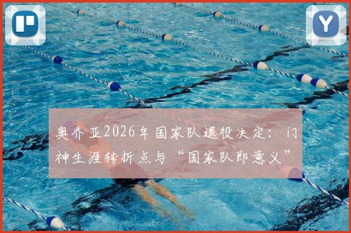 奥乔亚2026年国家队退役决定：门神生涯转折点与“国家队即意义”背后逻辑深度解读
