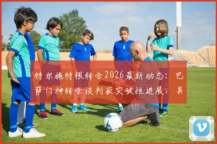 特尔施特根转会2026最新动态：巴萨门神转会谈判获突破性进展，具体去向与合同条款解读