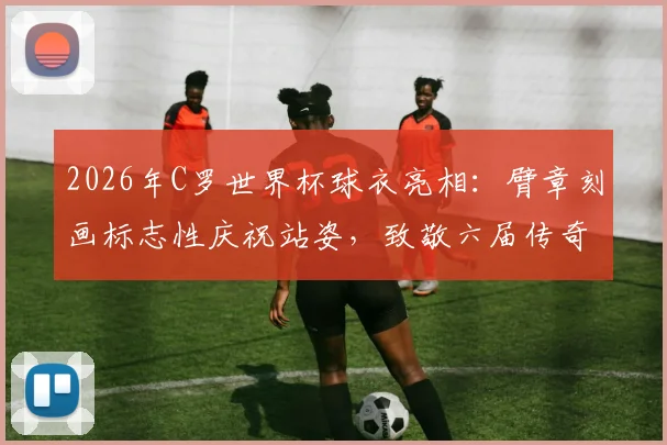 2026年C罗世界杯球衣亮相:臂章刻画标志性庆祝站姿,致敬六届传奇之旅