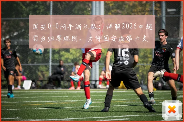 国安0-0闷平浙江队：详解2026中超罚分归零规则，为何国安成第六支“清白”球队