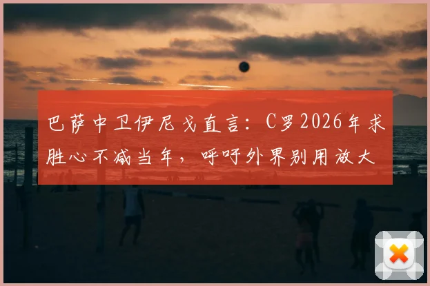巴萨中卫伊尼戈直言：C罗2026年求胜心不减当年，呼吁外界别用放大镜苛责亚马尔等新星