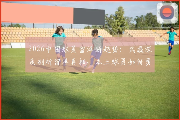 2026中国球员留洋新趋势：武磊深度剖析留洋真相，本土球员如何勇敢闯荡欧洲足坛