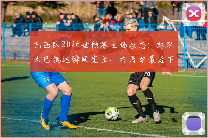 巴西队2026世预赛主场动态:球队大巴抵达瞬间直击,内马尔最后下车为球迷签名引轰动