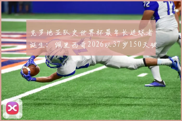 克罗地亚队史世界杯最年长进球者诞生:佩里西奇2026以37岁150天破纪录,盘点足坛老将传奇时刻