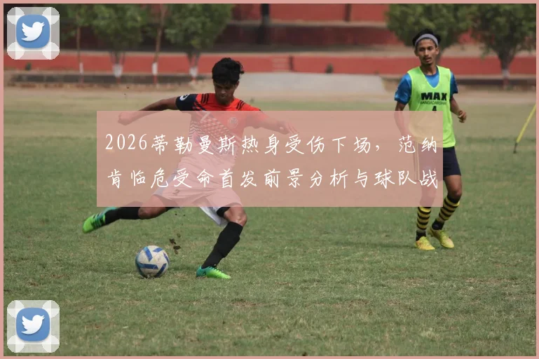 2026蒂勒曼斯热身受伤下场，范纳肯临危受命首发前景分析与球队战术影响