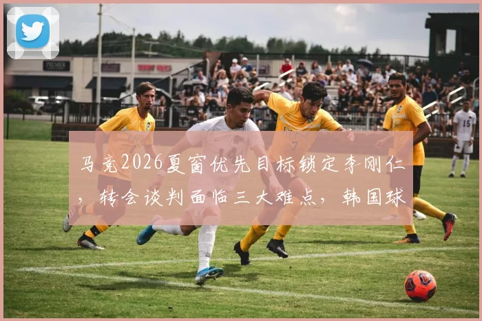 马竞2026夏窗优先目标锁定李刚仁，转会谈判面临三大难点，韩国球星未来去向分析