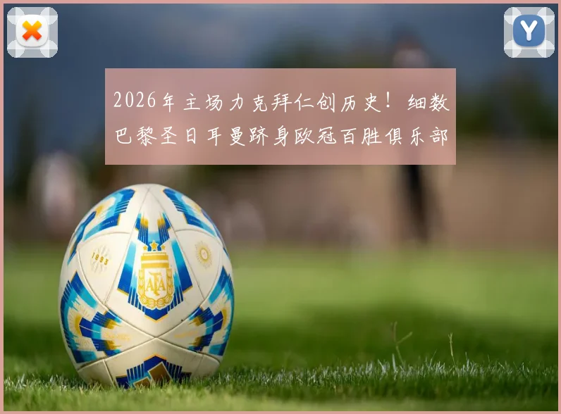 2026年主场力克拜仁创历史!细数巴黎圣日耳曼跻身欧冠百胜俱乐部的关键战役与深远影响