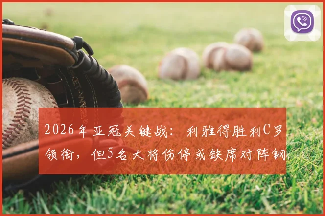 2026年亚冠关键战：利雅得胜利C罗领衔，但5名大将伤停或缺席对阵钢巴阵容解析