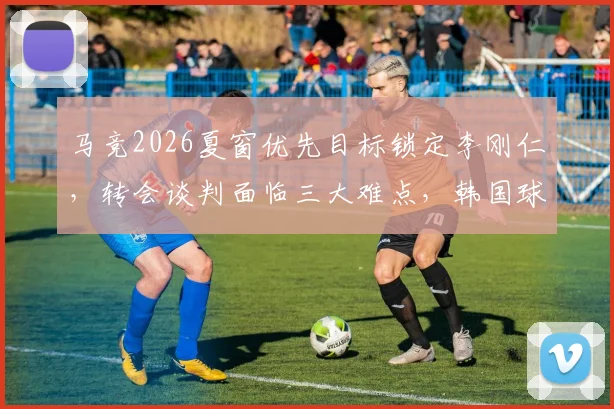 马竞2026夏窗优先目标锁定李刚仁，转会谈判面临三大难点，韩国球星未来去向分析