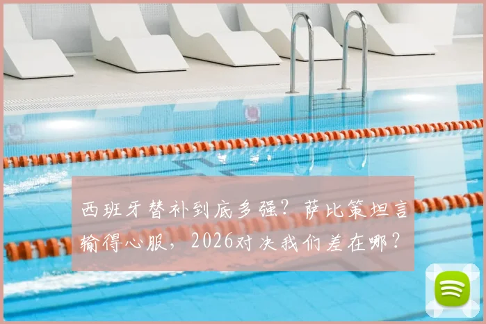 西班牙替补到底多强?萨比策坦言输得心服,2026对决我们差在哪?
