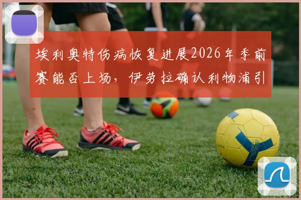 埃利奥特伤病恢复进展2026年季前赛能否上场，伊劳拉确认利物浦引援计划最新动态