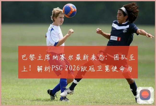 巴黎主席纳赛尔最新表态：团队至上！解析PSG 2026欧冠卫冕使命与建队思路