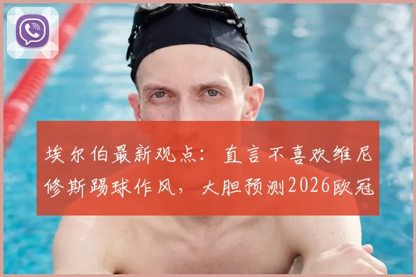 埃尔伯最新观点：直言不喜欢维尼修斯踢球作风，大胆预测2026欧冠决赛将在马竞与拜仁间上演