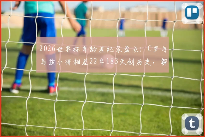 2026世界杯年龄差纪录盘点：C罗与乌兹小将相差22年183天创历史，解析足球赛场经典老少对决