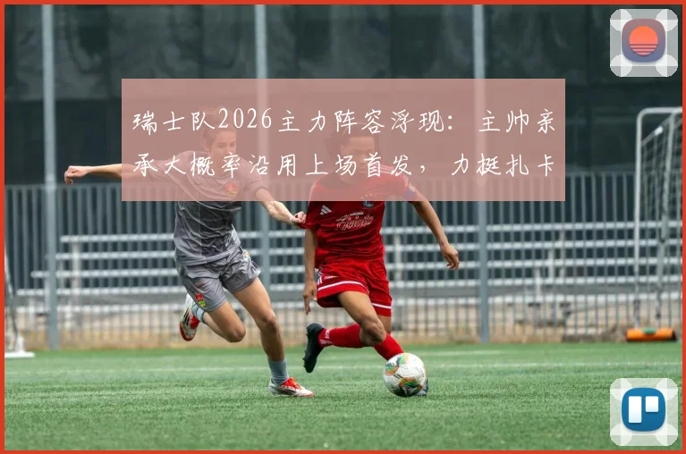 瑞士队2026主力阵容浮现：主帅亲承大概率沿用上场首发，力挺扎卡赛后感言非苛责