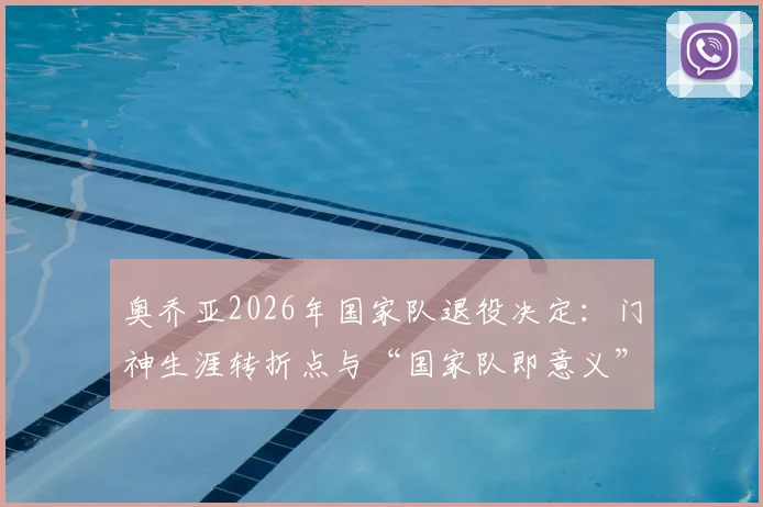 奥乔亚2026年国家队退役决定:门神生涯转折点与“国家队即意义”背后逻辑深度解读
