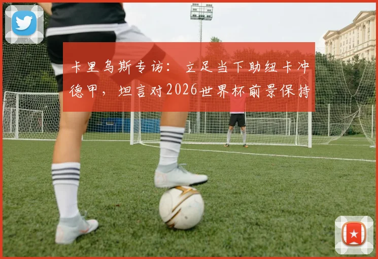 卡里乌斯专访：立足当下助纽卡冲德甲，坦言对2026世界杯前景保持低调