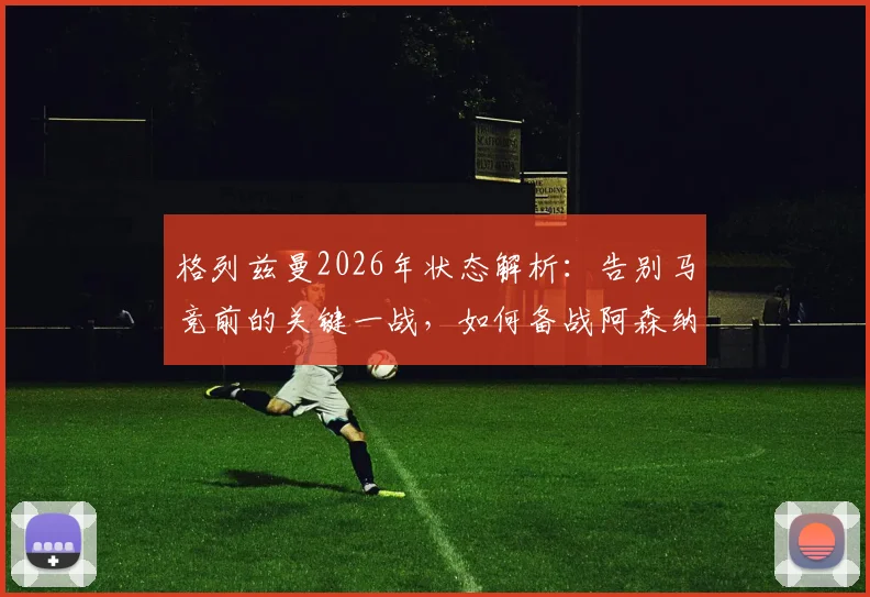 格列兹曼2026年状态解析：告别马竞前的关键一战，如何备战阿森纳引关注