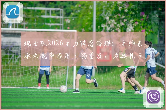 瑞士队2026主力阵容浮现：主帅亲承大概率沿用上场首发，力挺扎卡赛后感言非苛责