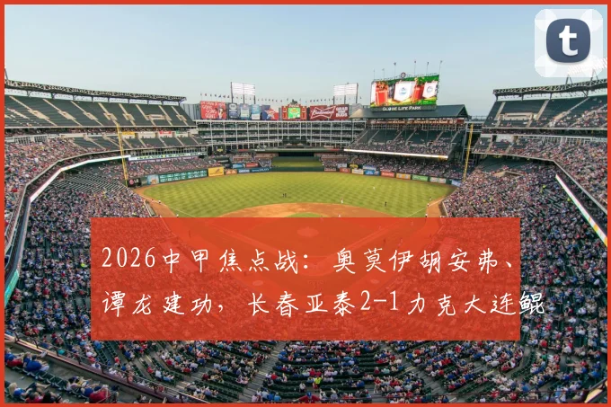 2026中甲焦点战:奥莫伊胡安弗、谭龙建功,长春亚泰2-1力克大连鲲城,附全场技术统计与赛季走势分析
