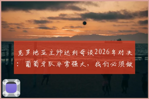 克罗地亚主帅达利奇谈2026年对决:葡萄牙队非常强大,我们必须做到这几点才能100%战胜他们