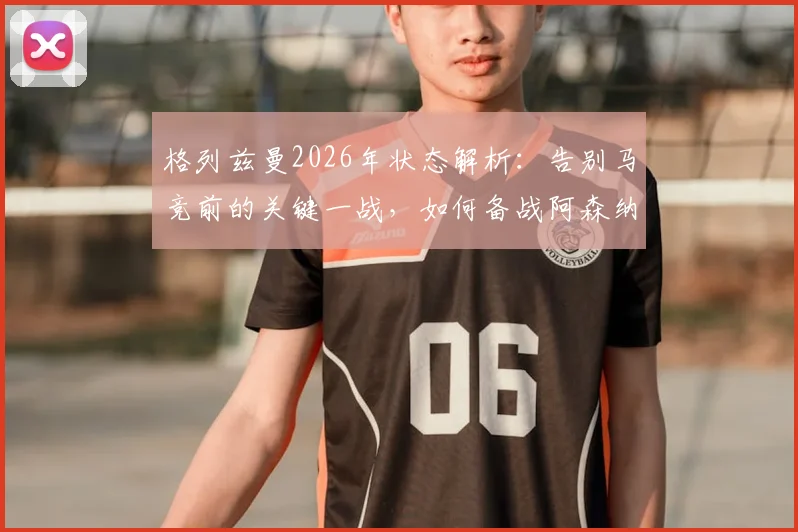 格列兹曼2026年状态解析:告别马竞前的关键一战,如何备战阿森纳引关注