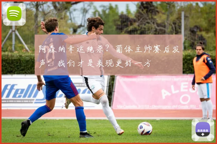 阿森纳幸运绝杀？葡体主帅赛后发声：我们才是表现更好一方